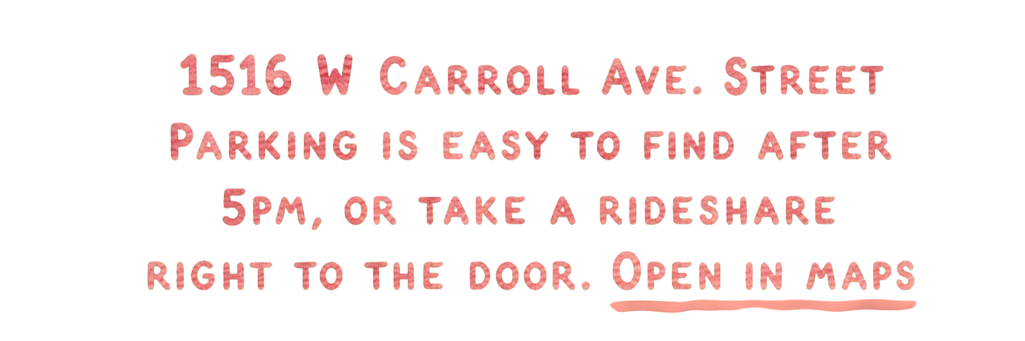 1516 W Carroll Ave. Street parking is easy to find after 5pm, or take a rideshare right to the door. Open in maps