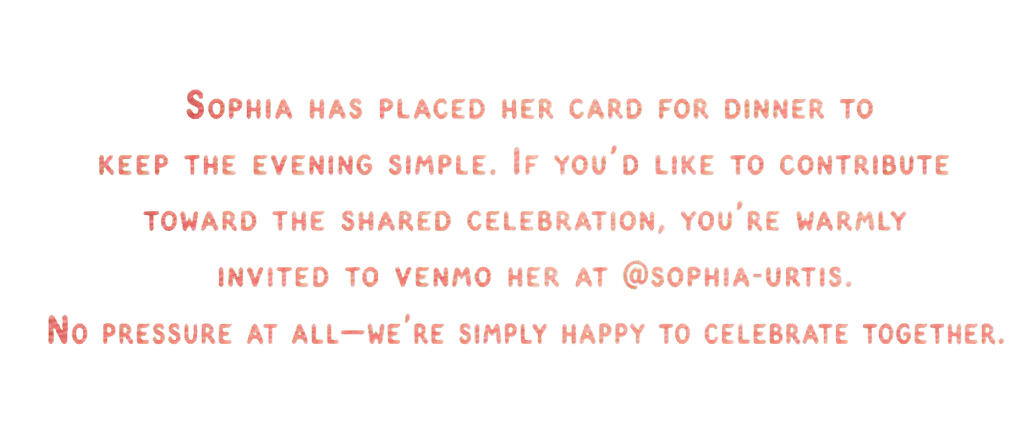 Sophia has placed her card for dinner to keep the evening simple. If you’d like to contribute toward the shared celebration, you’re warmly invited to Venmo her at @sophia-urtis. No pressure at all — we’re simply happy to celebrate together.